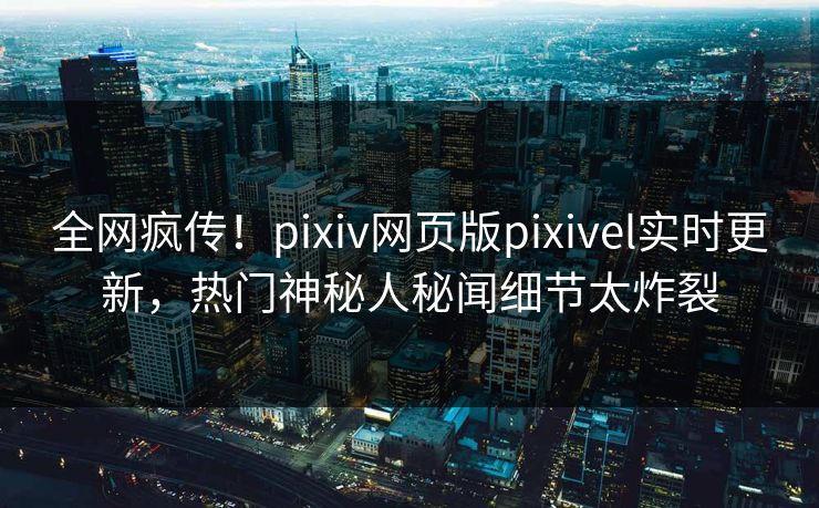 全网疯传！pixiv网页版pixivel实时更新，热门神秘人秘闻细节太炸裂