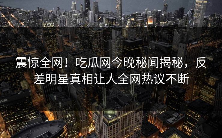 震惊全网！吃瓜网今晚秘闻揭秘，反差明星真相让人全网热议不断