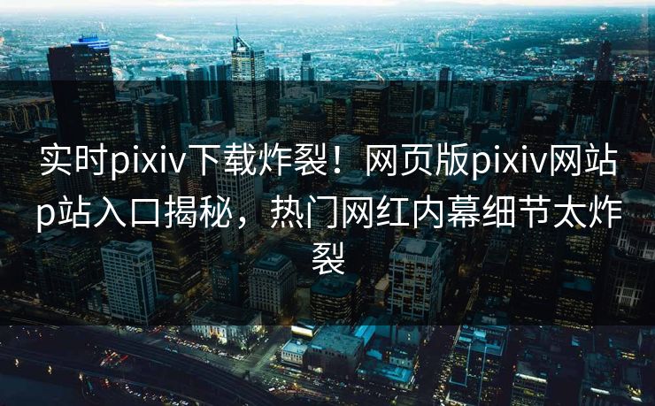 实时pixiv下载炸裂！网页版pixiv网站p站入口揭秘，热门网红内幕细节太炸裂