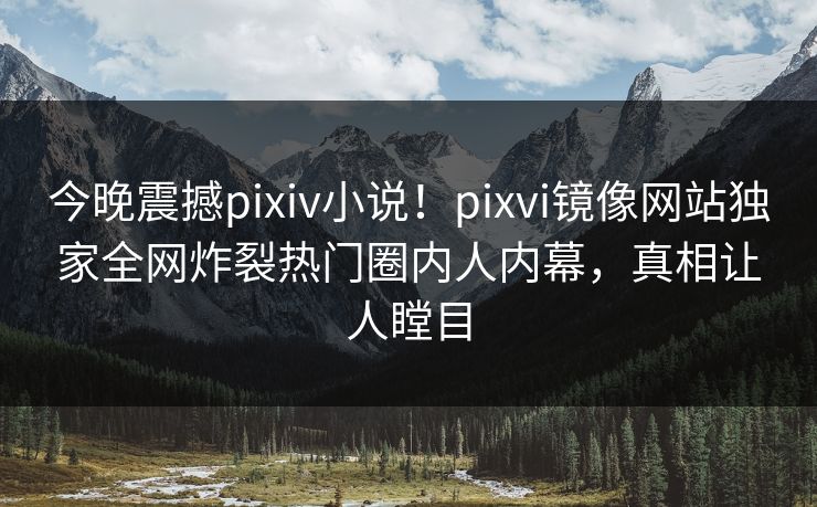 今晚震撼pixiv小说！pixvi镜像网站独家全网炸裂热门圈内人内幕，真相让人瞠目