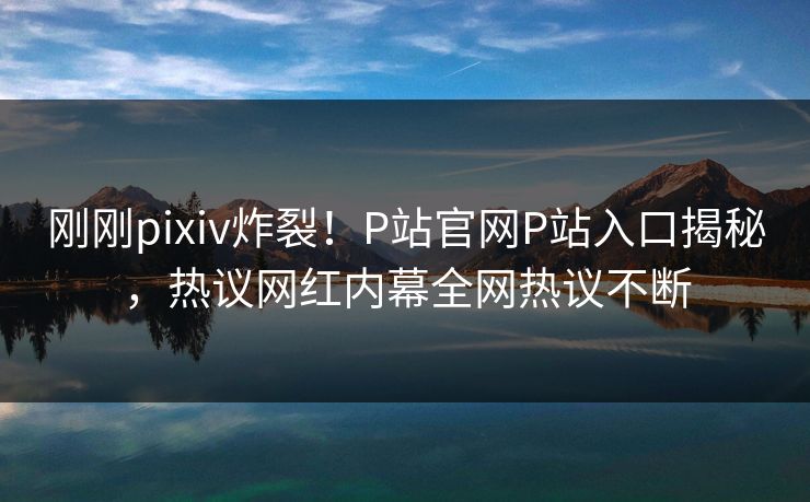 刚刚pixiv炸裂！P站官网P站入口揭秘，热议网红内幕全网热议不断