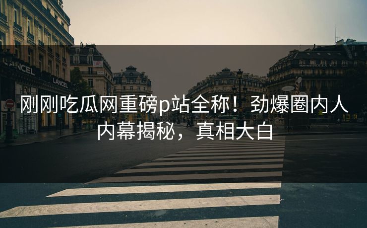 刚刚吃瓜网重磅p站全称！劲爆圈内人内幕揭秘，真相大白