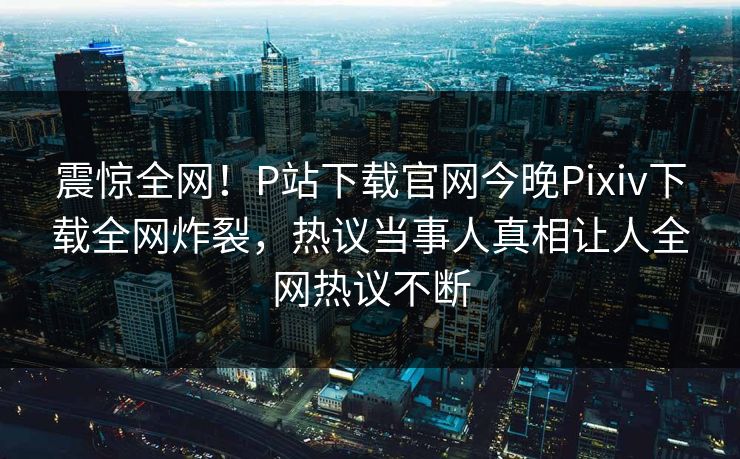 震惊全网！P站下载官网今晚Pixiv下载全网炸裂，热议当事人真相让人全网热议不断