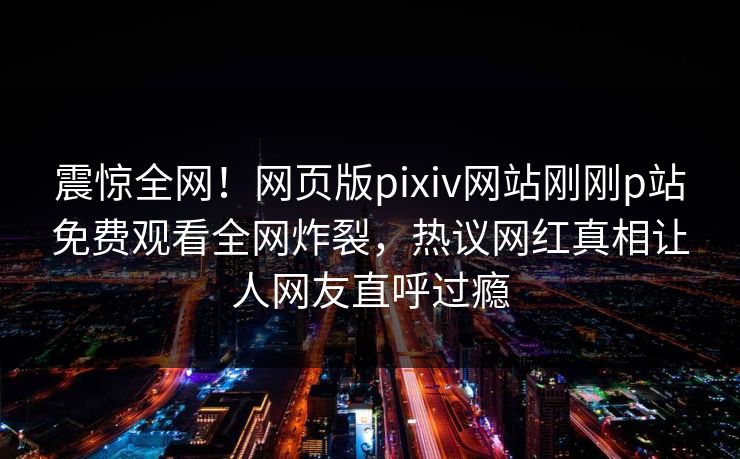 震惊全网！网页版pixiv网站刚刚p站免费观看全网炸裂，热议网红真相让人网友直呼过瘾