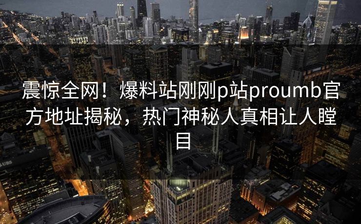 震惊全网！爆料站刚刚p站proumb官方地址揭秘，热门神秘人真相让人瞠目