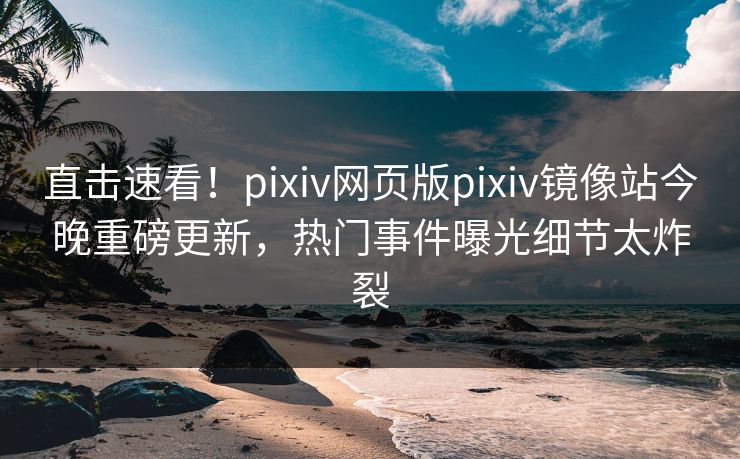 直击速看！pixiv网页版pixiv镜像站今晚重磅更新，热门事件曝光细节太炸裂