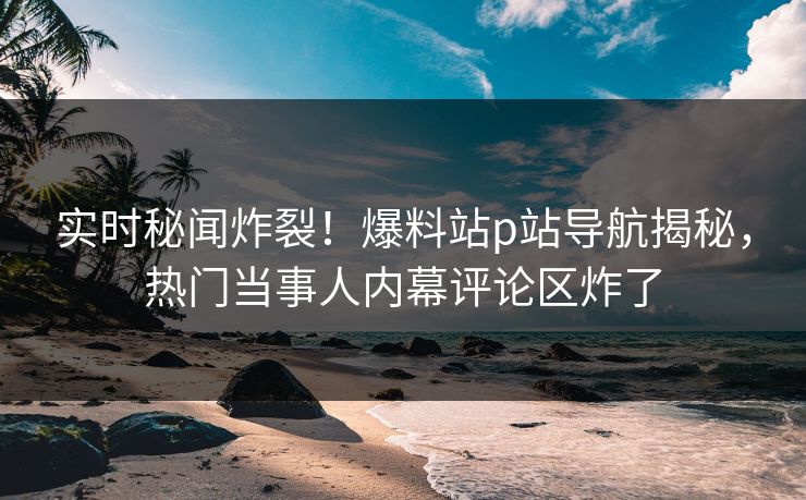 实时秘闻炸裂！爆料站p站导航揭秘，热门当事人内幕评论区炸了