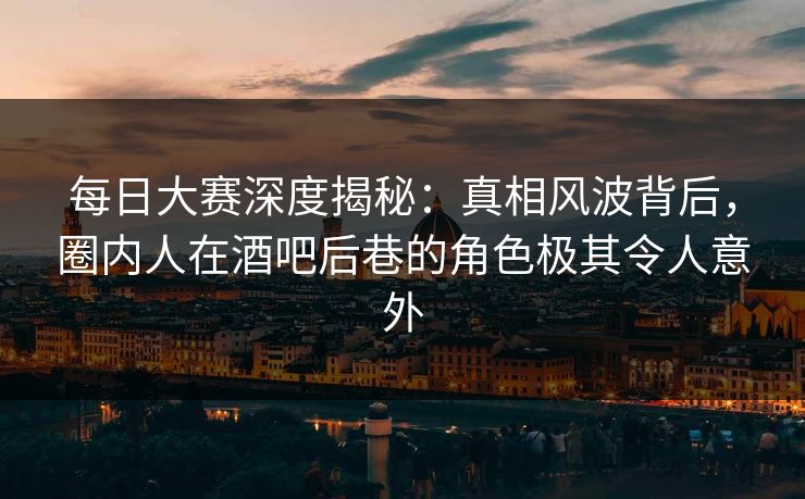 每日大赛深度揭秘：真相风波背后，圈内人在酒吧后巷的角色极其令人意外