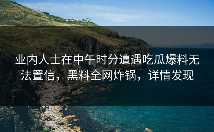 业内人士在中午时分遭遇吃瓜爆料无法置信，黑料全网炸锅，详情发现