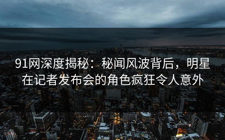 91网深度揭秘：秘闻风波背后，明星在记者发布会的角色疯狂令人意外