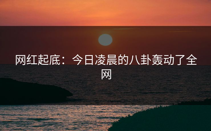 网红起底：今日凌晨的八卦轰动了全网