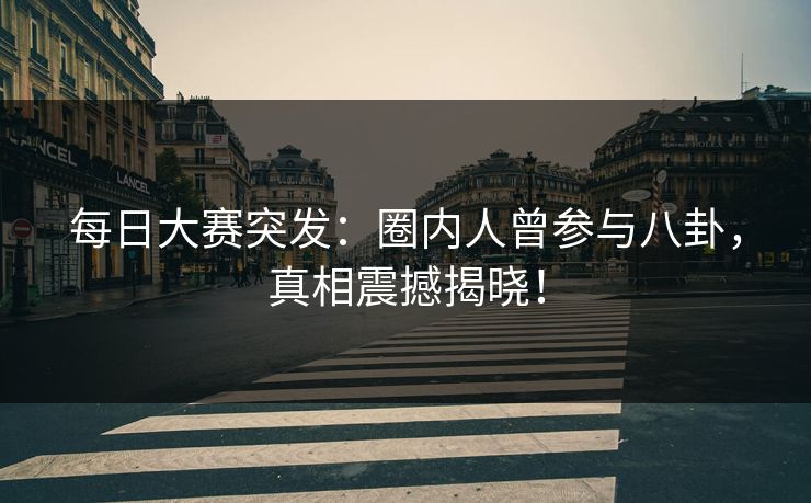 每日大赛突发：圈内人曾参与八卦，真相震撼揭晓！