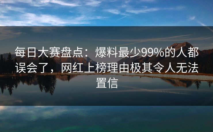 每日大赛盘点：爆料最少99%的人都误会了，网红上榜理由极其令人无法置信