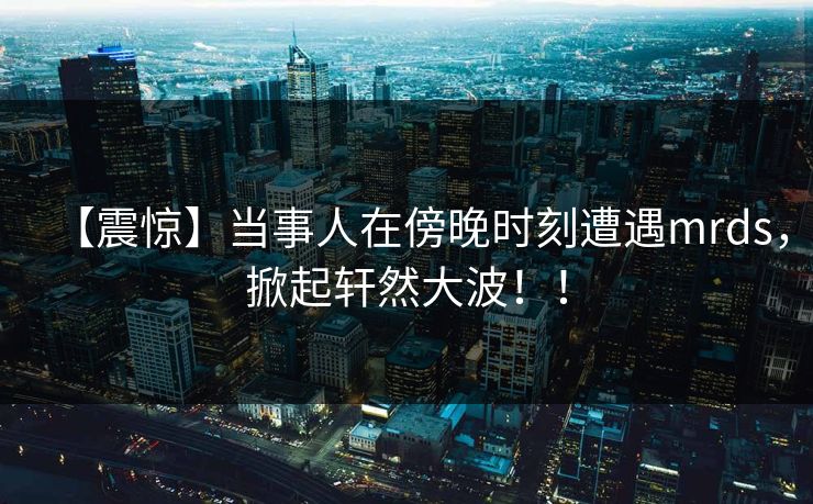 【震惊】当事人在傍晚时刻遭遇mrds，掀起轩然大波！！