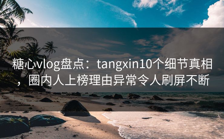 糖心vlog盘点：tangxin10个细节真相，圈内人上榜理由异常令人刷屏不断