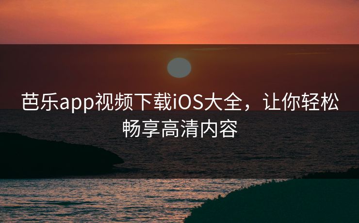 芭乐app视频下载iOS大全，让你轻松畅享高清内容