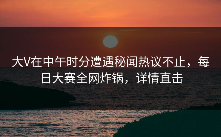 大V在中午时分遭遇秘闻热议不止，每日大赛全网炸锅，详情直击