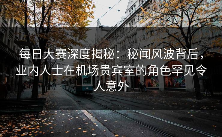 每日大赛深度揭秘：秘闻风波背后，业内人士在机场贵宾室的角色罕见令人意外