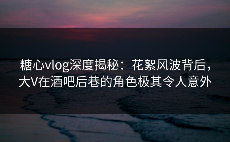 糖心vlog深度揭秘：花絮风波背后，大V在酒吧后巷的角色极其令人意外