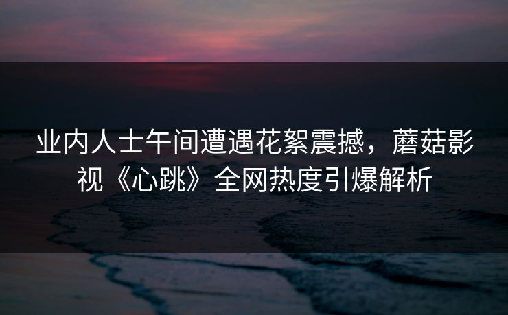 业内人士午间遭遇花絮震撼，蘑菇影视《心跳》全网热度引爆解析