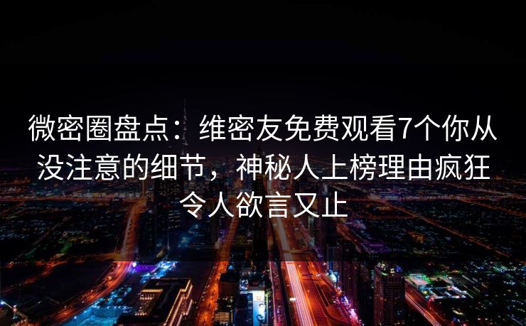 微密圈盘点：维密友免费观看7个你从没注意的细节，神秘人上榜理由疯狂令人欲言又止