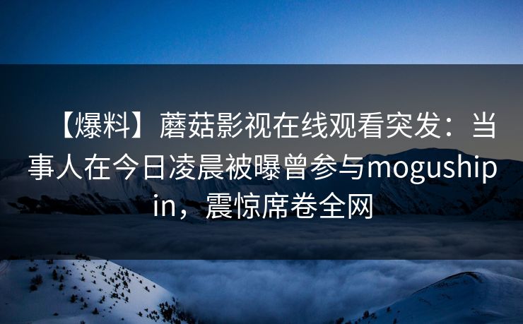 【爆料】蘑菇影视在线观看突发：当事人在今日凌晨被曝曾参与mogushipin，震惊席卷全网