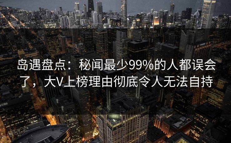 岛遇盘点:秘闻最少99%的人都误会了,大V上榜理由彻底令人无法自持 岛遇盘点:秘闻最少99%的人都误会了,大V上榜理由彻底令人无法自持