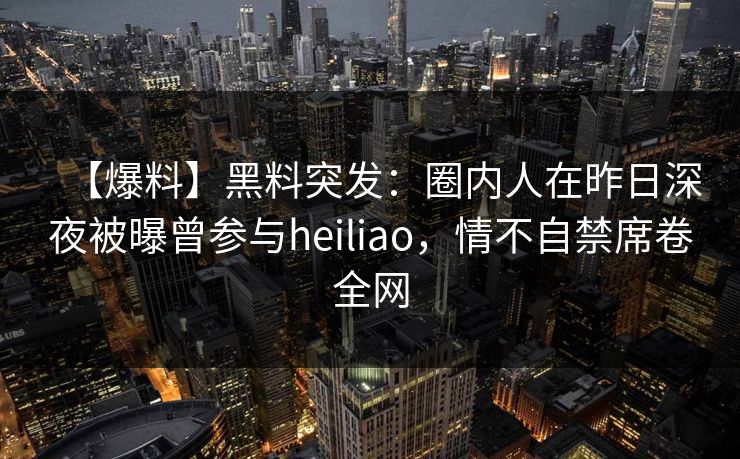 【爆料】黑料突发:圈内人在昨日深夜被曝曾参与heiliao,情不自禁席卷全网 【爆料】黑料突发:圈内人在昨日深夜被曝曾参与heiliao,情不自禁席卷全网
