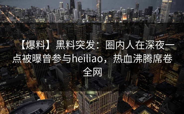 【爆料】黑料突发：圈内人在深夜一点被曝曾参与heiliao，热血沸腾席卷全网