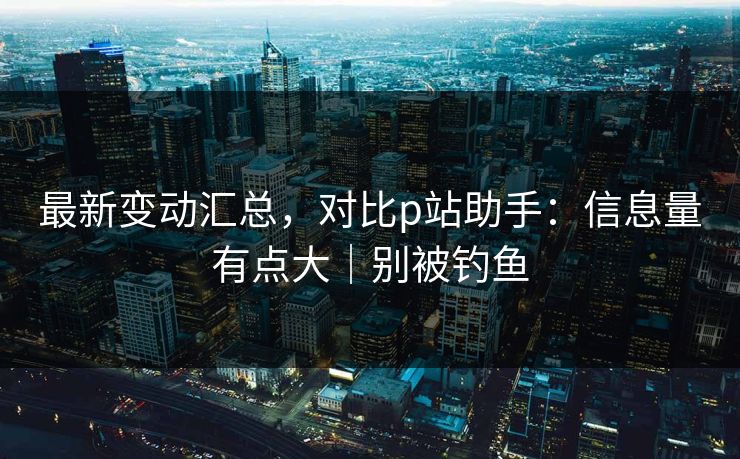 最新变动汇总,对比p站助手:信息量有点大|别被钓鱼 最新变动汇总,对比p站助手:信息量有点大|别被钓鱼