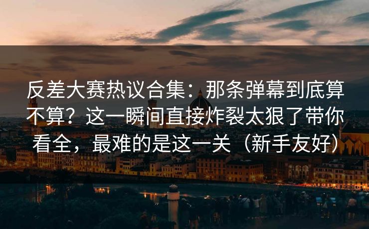 反差大赛热议合集:那条弹幕到底算不算?这一瞬间直接炸裂太狠了带你看全,最难的是这一关(新手友好) 反差大赛热议合集:那条弹幕到底算不算?这一瞬间直接炸裂太狠了带你看全,最难的是这一关(新手友好)