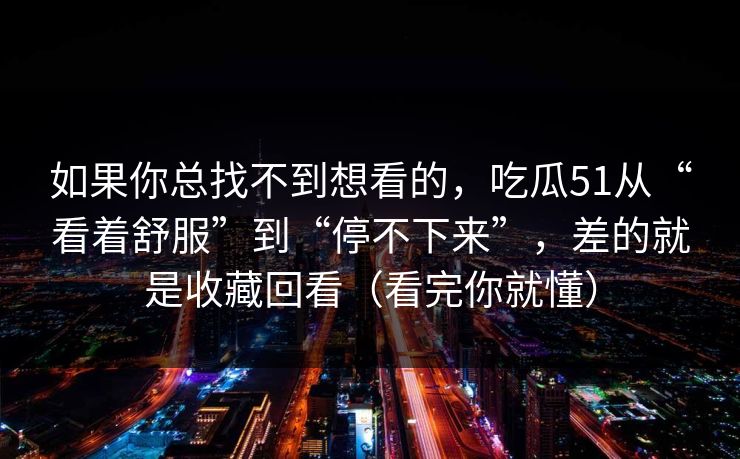 如果你总找不到想看的,吃瓜51从“看着舒服”到“停不下来”,差的就是收藏回看(看完你就懂) 如果你总找不到想看的,吃瓜51从“看着舒服”到“停不下来”,差的就是收藏回看(看完你就懂)