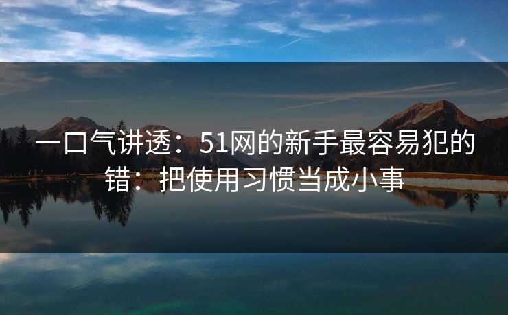 一口气讲透：51网的新手最容易犯的错：把使用习惯当成小事
