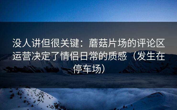 没人讲但很关键：蘑菇片场的评论区运营决定了情侣日常的质感（发生在停车场）