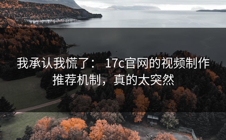 我承认我慌了： 17c官网的视频制作推荐机制，真的太突然