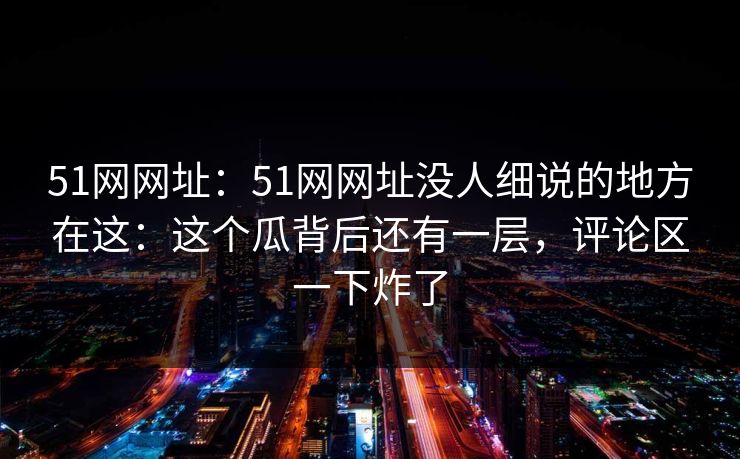 51网网址:51网网址没人细说的地方在这:这个瓜背后还有一层,评论区一下炸了 51网网址:51网网址没人细说的地方在这:这个瓜背后还有一层,评论区一下炸了
